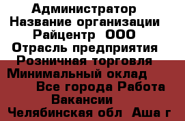 Администратор › Название организации ­ Райцентр, ООО › Отрасль предприятия ­ Розничная торговля › Минимальный оклад ­ 23 000 - Все города Работа » Вакансии   . Челябинская обл.,Аша г.